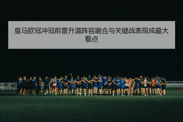 皇马欧冠冲冠前景升温阵容磨合与关键战表现成最大看点