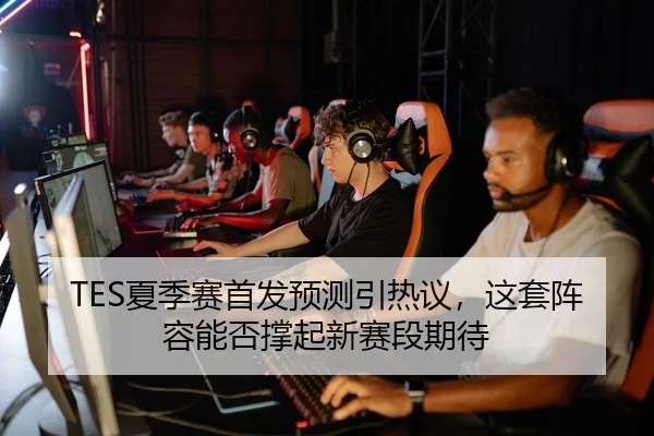 TES夏季赛首发预测引热议，这套阵容能否撑起新赛段期待