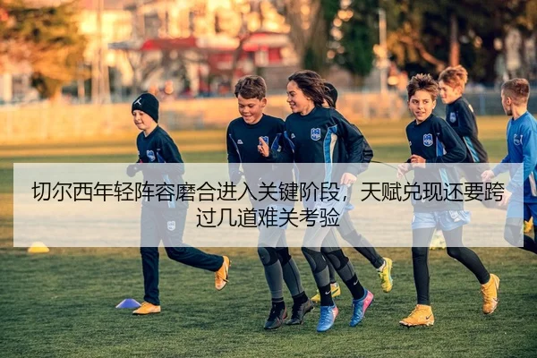 切尔西年轻阵容磨合进入关键阶段，天赋兑现还要跨过几道难关考验