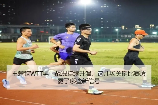 王楚钦WTT男单战况持续升温，这几场关键比赛透露了哪些新信号